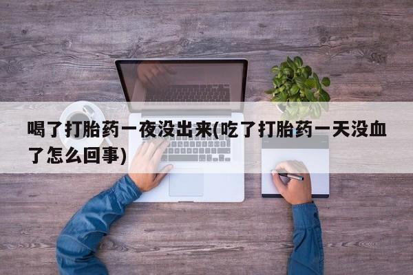 大月份流产药联系方式喝了打胎药一夜没出来(吃了打胎药一天没血了怎么回事)