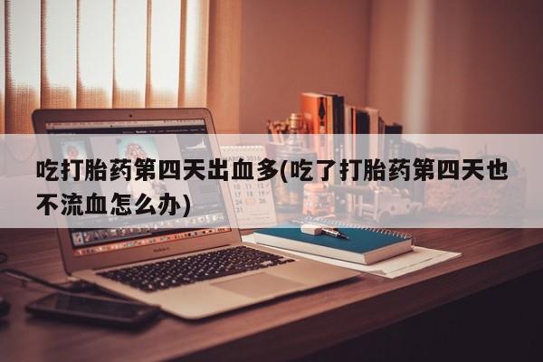 大月份流产药联系方式吃打胎药第四天出血多(吃了打胎药第四天也不流血怎么办)