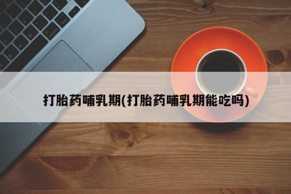 大月份流产药联系方式打胎药哺乳期(打胎药哺乳期能吃吗)