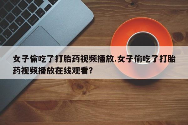 大月份流产药联系方式女子偷吃了打胎药视频播放.女子偷吃了打胎药视频播放在线观看？