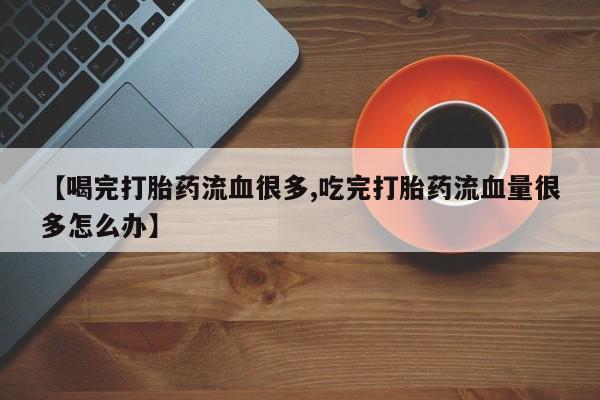 大月份流产药联系方式【喝完打胎药流血很多,吃完打胎药流血量很多怎么办】