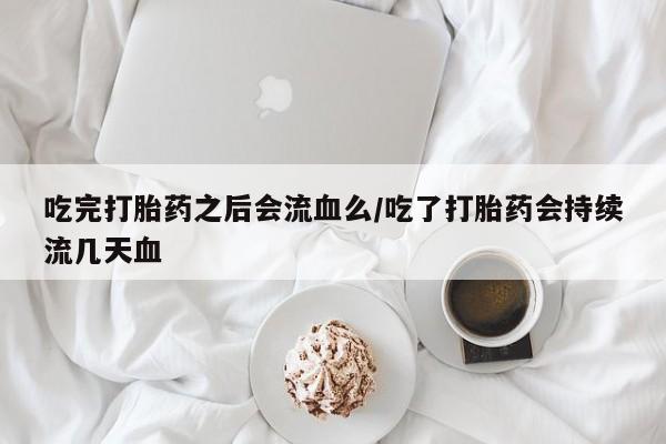 大月份流产药联系方式吃完打胎药之后会流血么/吃了打胎药会持续流几天血