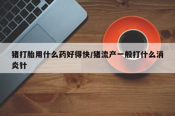 大月份流产药联系方式猪打胎用什么药好得快/猪流产一般打什么消炎针