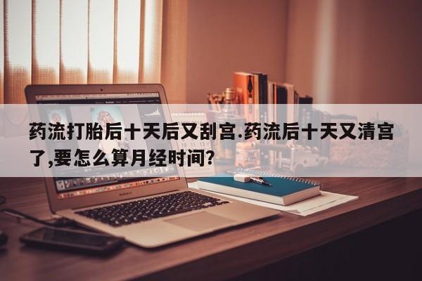 大月份流产药联系方式药流打胎后十天后又刮宫.药流后十天又清宫了,要怎么算月经时间？