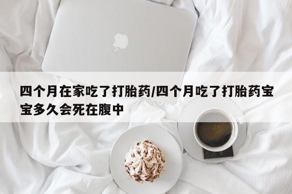 大月份流产药联系方式四个月在家吃了打胎药/四个月吃了打胎药宝宝多久会死在腹中