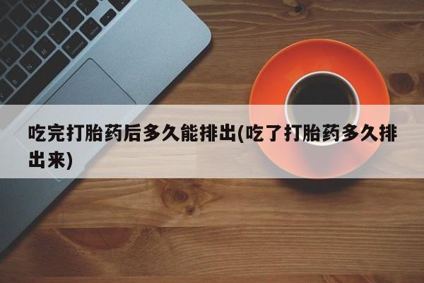 大月份流产药联系方式吃完打胎药后多久能排出(吃了打胎药多久排出来)