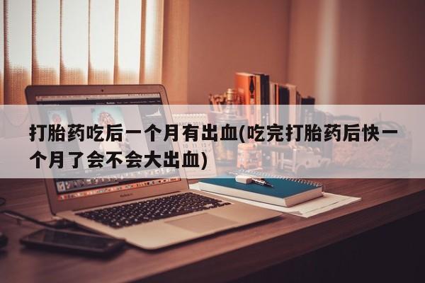大月份流产药联系方式打胎药吃后一个月有出血(吃完打胎药后快一个月了会不会大出血)