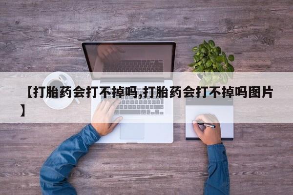 大月份流产药联系方式【打胎药会打不掉吗,打胎药会打不掉吗图片】