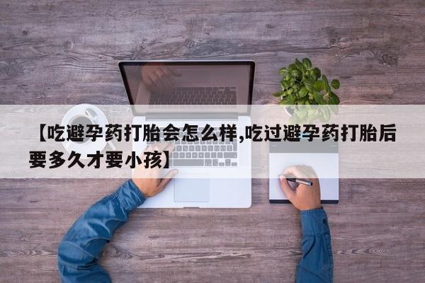 大月份流产药联系方式【吃避孕药打胎会怎么样,吃过避孕药打胎后要多久才要小孩】