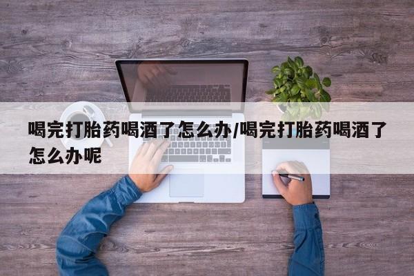 大月份流产药联系方式喝完打胎药喝酒了怎么办/喝完打胎药喝酒了怎么办呢