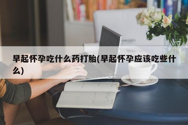 大月份流产药联系方式早起怀孕吃什么药打胎(早起怀孕应该吃些什么)