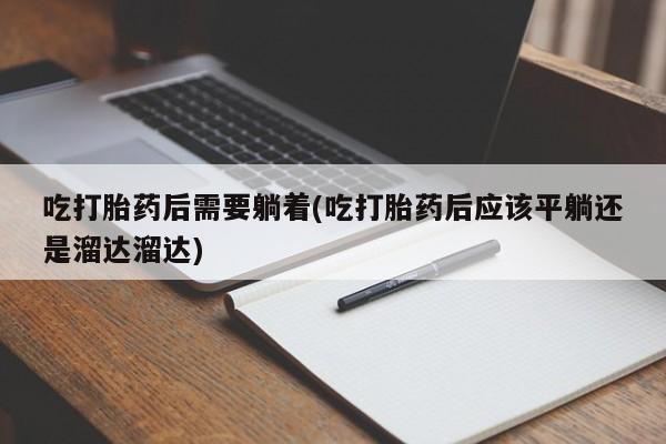 大月份流产药联系方式吃打胎药后需要躺着(吃打胎药后应该平躺还是溜达溜达)