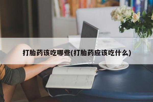 大月份流产药联系方式打胎药该吃哪些(打胎药应该吃什么)