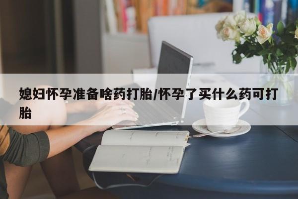 大月份流产药联系方式媳妇怀孕准备啥药打胎/怀孕了买什么药可打胎