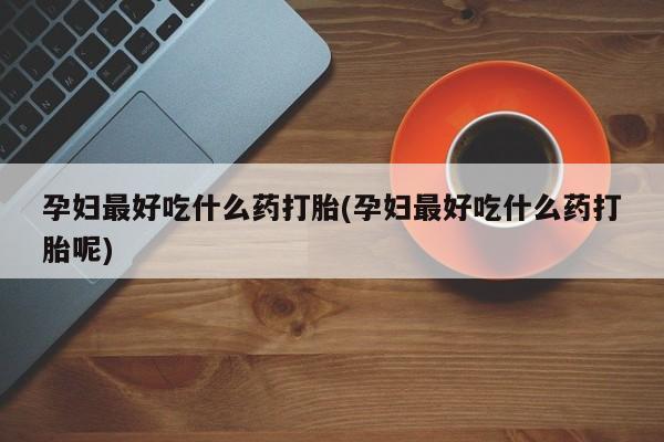 大月份流产药联系方式孕妇最好吃什么药打胎(孕妇最好吃什么药打胎呢)