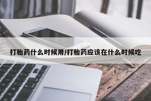 大月份流产药联系方式打胎药什么时候用/打胎药应该在什么时候吃
