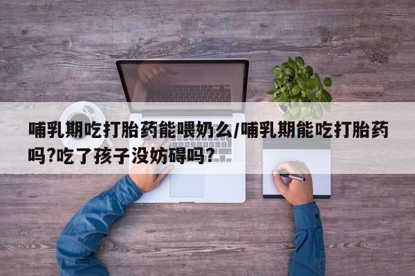 大月份流产药联系方式哺乳期吃打胎药能喂奶么/哺乳期能吃打胎药吗?吃了孩子没妨碍吗?