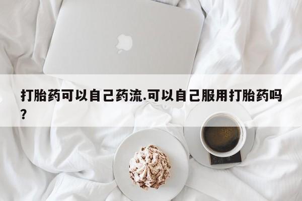 大月份流产药联系方式打胎药可以自己药流.可以自己服用打胎药吗？