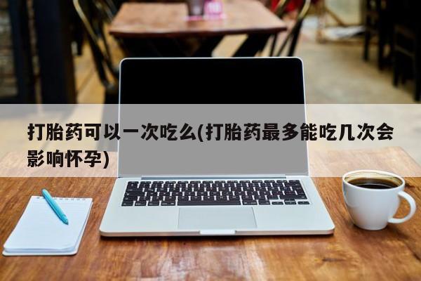 大月份流产药联系方式打胎药可以一次吃么(打胎药最多能吃几次会影响怀孕)