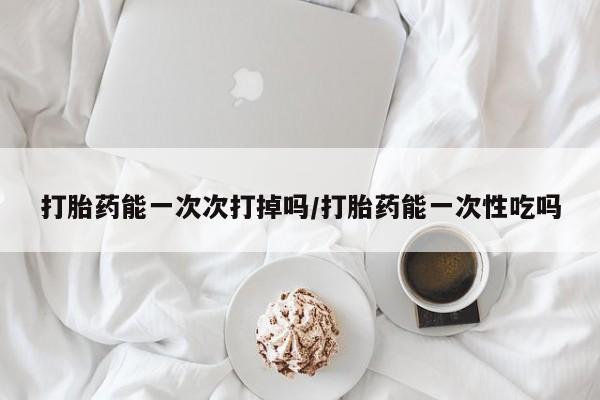 大月份流产药联系方式打胎药能一次次打掉吗/打胎药能一次性吃吗