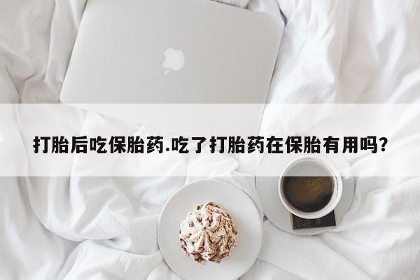 大月份流产药联系方式打胎后吃保胎药.吃了打胎药在保胎有用吗？