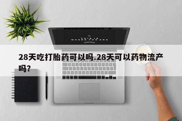 大月份流产药联系方式28天吃打胎药可以吗.28天可以药物流产吗？