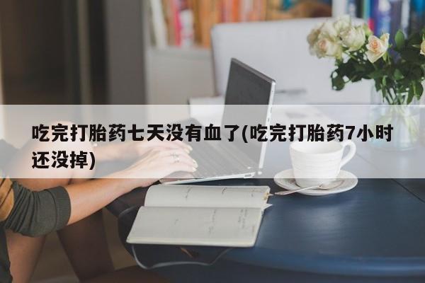 大月份流产药联系方式吃完打胎药七天没有血了(吃完打胎药7小时还没掉)