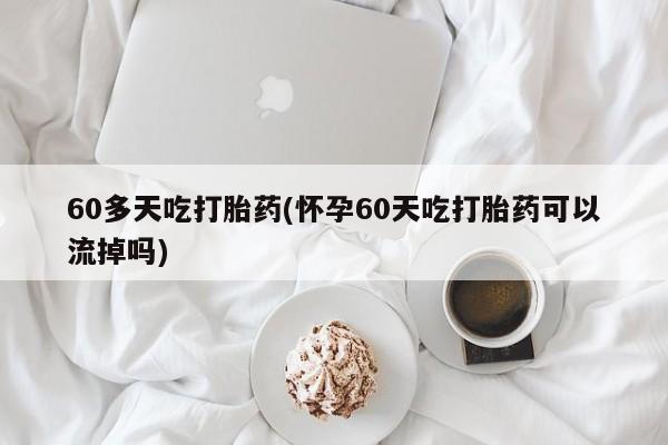 大月份流产药联系方式60多天吃打胎药(怀孕60天吃打胎药可以流掉吗)