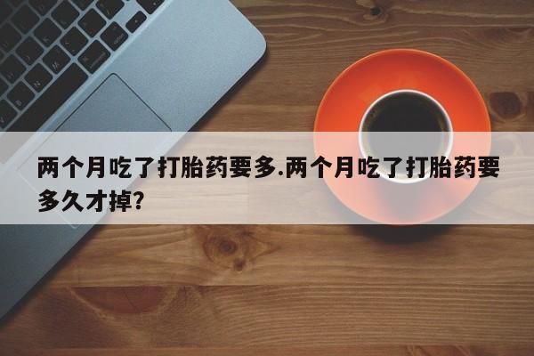 大月份流产药联系方式两个月吃了打胎药要多.两个月吃了打胎药要多久才掉？