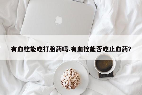 大月份流产药联系方式有血栓能吃打胎药吗.有血栓能否吃止血药？