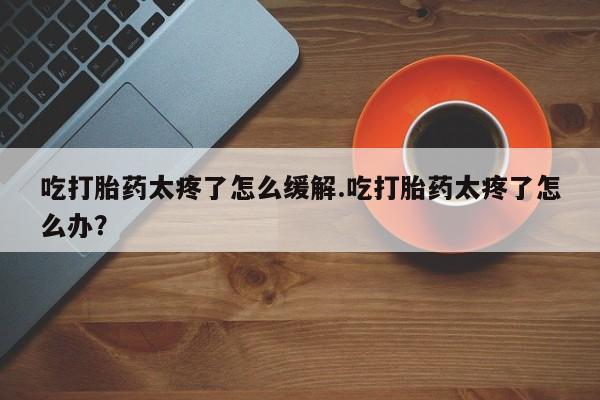 大月份流产药联系方式吃打胎药太疼了怎么缓解.吃打胎药太疼了怎么办？
