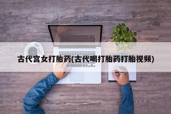 大月份流产药联系方式古代宫女打胎药(古代喝打胎药打胎视频)