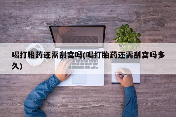 大月份流产药联系方式喝打胎药还需刮宫吗(喝打胎药还需刮宫吗多久)