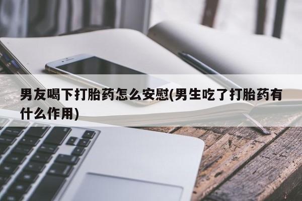 大月份流产药联系方式男友喝下打胎药怎么安慰(男生吃了打胎药有什么作用)