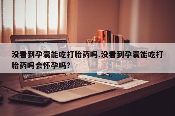 大月份流产药联系方式没看到孕囊能吃打胎药吗.没看到孕囊能吃打胎药吗会怀孕吗？