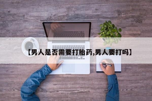 大月份流产药联系方式【男人是否需要打胎药,男人要打吗】