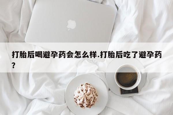 大月份流产药联系方式打胎后喝避孕药会怎么样.打胎后吃了避孕药?