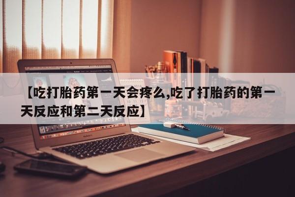 大月份流产药联系方式【吃打胎药第一天会疼么,吃了打胎药的第一天反应和第二天反应】