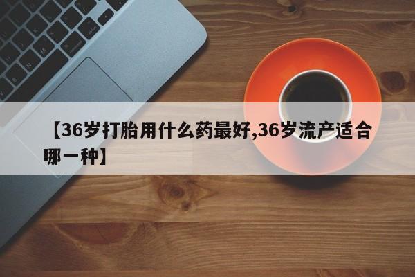 大月份流产药联系方式【36岁打胎用什么药最好,36岁流产适合哪一种】