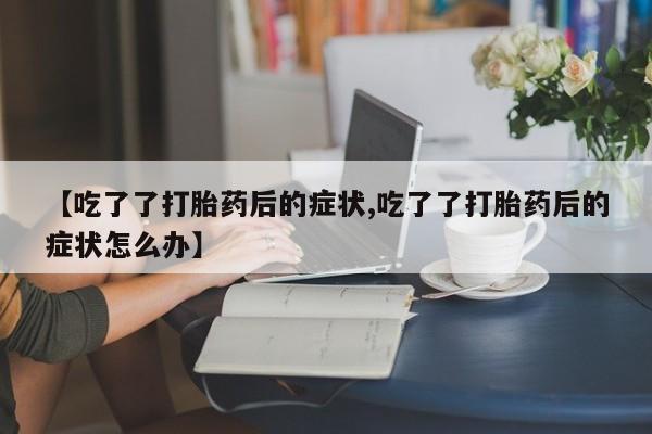 大月份流产药联系方式【吃了了打胎药后的症状,吃了了打胎药后的症状怎么办】