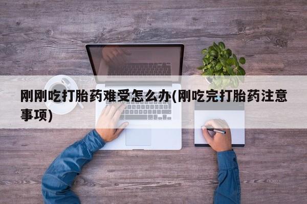 大月份流产药联系方式刚刚吃打胎药难受怎么办(刚吃完打胎药注意事项)