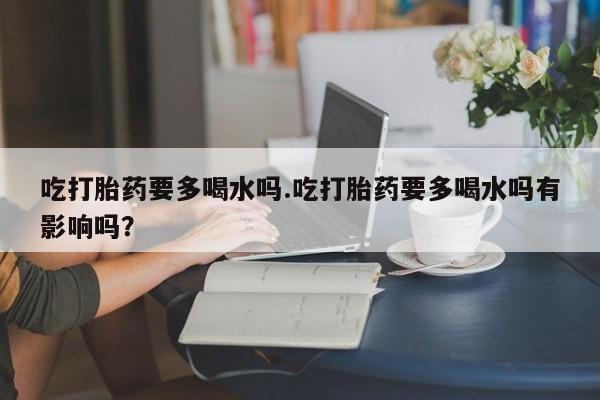 大月份流产药联系方式吃打胎药要多喝水吗.吃打胎药要多喝水吗有影响吗？